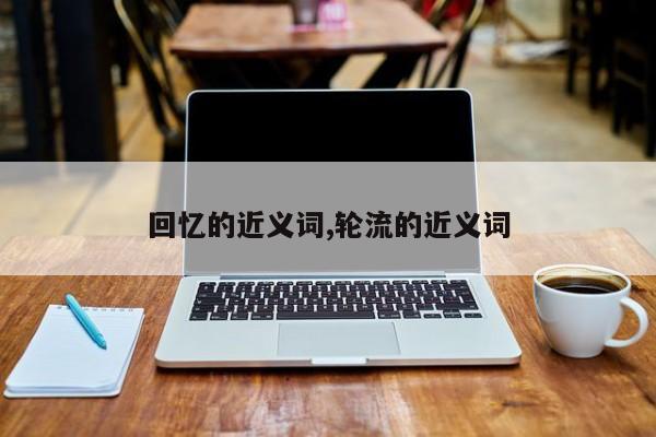 回忆的近义词,轮流的近义词